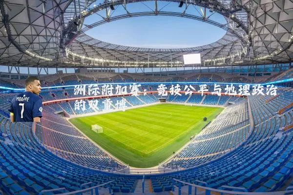 洲际附加赛:竞技公平与地理政治的双重博弈