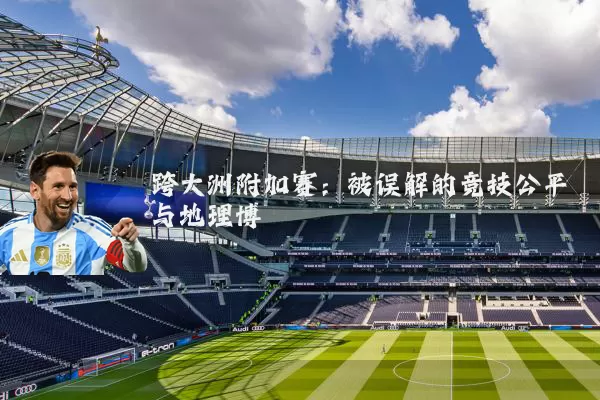 跨大洲附加赛:被误解的竞技公平与地理博弈